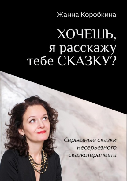 Коробкина Жанна: Хочешь, я расскажу тебе сказку? Серьёзные сказки несерьёзного сказкотерапевта