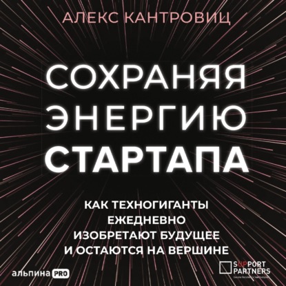 Кантровиц Алекс: Сохраняя энергию стартапа. Как техногиганты ежедневно изобретают будущее и остаются на вершине